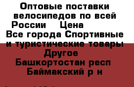 Оптовые поставки велосипедов по всей России  › Цена ­ 6 820 - Все города Спортивные и туристические товары » Другое   . Башкортостан респ.,Баймакский р-н